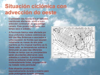 Situación ciclónica con
advección do oeste
•

O anticiclón das Azores fica en latitudes
meridionais afectando, unido a outro
anticiclón continental, ao arquipélago
canario. Este gozará, polo tanto, dun
tempo seco e soleado.

•

A Península Ibérica vese afectada por
dous profundos núcleos ciclónicos ao
NW das Illas Británicas e asociados a
unha sucesión de frontes que separan
nidiamente as masas de aire polar
marítimo ao N e tropical marítimo ao S.
Deste xeito as temperaturas subirán e
diminuirán ao paso das diferentes
frontes ao tempo que as precipitacións
serán abundantes alternando ceos
soleados e cubertos. A proximidade
entre as isóbaras sinala ventos
moderadamente fortes, singularmente
na metade norte peninsular.

•

Esta situación prodúcese
esporadicamente durante o inverno pero
pode prolongarse durante semanas.

 