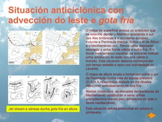 Situación anticiclónica con
advección do leste e gota fría
•

O mapa de superficie amosa un anticiclón que
se estende dende o Atlántico acadando o sur
das illas británicas e o occidente europeo
incluída a Península Ibérica. Sobre o N de África
e o Mediterráneo occ. Temos unha depresión
asociada a unha fronte cálida e outra fría. S o
litoral mediterráneo español, as isóbaras indican
unha advección do leste con aire cálido e
humido. Esta situación debería corresponder
con tempo estable e seco con nubosidade no
Levante.

•

O mapa de altura sinala a formación sobre o sur
da Península dunha cela de baixas presións
(D.A.N.A.=Depresión Aislada en los Niveles
Altos) cun embolsamento de aire frío.

•

Nestas condicións, as elevadas temperaturas do
Mediterráneo contibuirán a xerar unhas
precipitacións breves pero torrenciais en todo o
litoral mediterráneo.

Jet stream e xénese dunha gota fría en altura •

Esta situación adoita producirse en outono e
primavera.

 