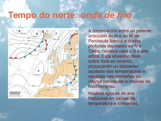Tempo do norte: onda de frío
•

A combinación entre un potente
anticiclon ao N e ao W da
Península Ibérica e dunha
profunda depresión ao N e
Oeste canaliza cara o S o aire
ártico. Esta situación dáse,
sobre todo en inverno,
prococando un descenso
acusado das temperaturas e
nevadas nas montañas do
interior peninsular e choivas no
Mediterráneo.

•

Noutras épocas do ano
tradúcese en caídas da
temperatura e tormentas.

 