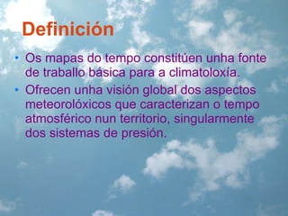 Definición
• Os mapas do tempo constitúen unha fonte
de traballo básica para a climatoloxía.
• Ofrecen unha visión global dos aspectos
meteorolóxicos que caracterizan o tempo
atmosférico nun territorio, singularmente
dos sistemas de presión.

 