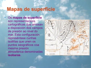 Mapas de superficie
• Os mapas de superficie
son representacións
cartográficas que amosan
a disposición dos campos
de presión ao nivel do
mar. Esta configuración
represéntase cunhas
isoliñas que unen os
puntos xeográficos coa
mesma presión
atmosférica denominadas
isobaras.

 