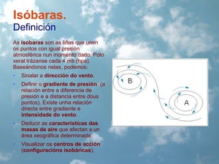 Isóbaras.
Definición
As isobaras son as liñas que unen
os puntos con igual presión
atmosférica nun momento dado. Polo
xeral trázanse cada 4 mb (hpa).
Baseándonos nelas, podemos:
•

Sinalar a dirección do vento.

•

Definir o gradiente de presión (a
relación entre a diferencia de
presión e a distancia entre dous
puntos). Existe unha relación
directa entre gradiente e
intensidade do vento.

•

Deducir as características das
masas de aire que afectan a un
área xeográfica determinada.

•

Visualizar os centros de acción
(configuracións isobáricas).

 