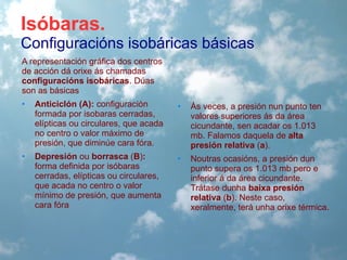 Isóbaras.
Configuracións isobáricas básicas
A representación gráfica dos centros
de acción dá orixe ás chamadas
configuracións isobáricas. Dúas
son as básicas
•

Anticiclón (A): configuración
formada por isobaras cerradas,
elípticas ou circulares, que acada
no centro o valor máximo de
presión, que diminúe cara fóra.

•

Ás veces, a presión nun punto ten
valores superiores ás da área
cicundante, sen acadar os 1.013
mb. Falamos daquela de alta
presión relativa (a).

•

Depresión ou borrasca (B):
forma definida por isóbaras
cerradas, elípticas ou circulares,
que acada no centro o valor
mínimo de presión, que aumenta
cara fóra

•

Noutras ocasións, a presión dun
punto supera os 1.013 mb pero e
inferior á da área cicundante.
Trátase dunha baixa presión
relativa (b). Neste caso,
xeralmente, terá unha orixe térmica.

 