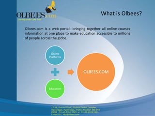 What is Olbees?
Olbees.com is a web portal bringing together all online courses
information at one place to make education accessible to millions
of people across the globe.
Online
Platforms
Education
OLBEES.COM
27-28, Ground Floor, Shobha Pavani Complex,
Vidyanagar, Hyderabad, Andhra Pradesh 500 044
INDIA . 91-40-2761 0029 or 91-40-4028 0611
E-mail ID : info@olbees.com
Learning Dreams Come True!
 