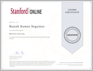 EDUCA
T
ION FOR EVE
R
YONE
CO
U
R
S
E
C E R T I F
I
C
A
TE
COURSE
CERTIFICATE
MARCH 28, 2016
Rajesh Kumar Sugumar
Machine Learning
an online non-credit course authorized by Stanford University and offered through
Coursera
has successfully completed
Associate Professor Andrew Ng
Computer Science Department
Stanford University
SOME ONLINE COURSES MAY DRAW ON MATERIAL FROM COURSES TAUGHT ON-CAMPUS BUT THEY ARE NOT
EQUIVALENT TO ON-CAMPUS COURSES. THIS STATEMENT DOES NOT AFFIRM THAT THIS PARTICIPANT WAS
ENROLLED AS A STUDENT AT STANFORD UNIVERSITY IN ANY WAY. IT DOES NOT CONFER A STANFORD
UNIVERSITY GRADE, COURSE CREDIT OR DEGREE, AND IT DOES NOT VERIFY THE IDENTITY OF THE
PARTICIPANT.
Verify at coursera.org/verify/KJVZTLBYJSWS
Coursera has confirmed the identity of this individual and
their participation in the course.
 