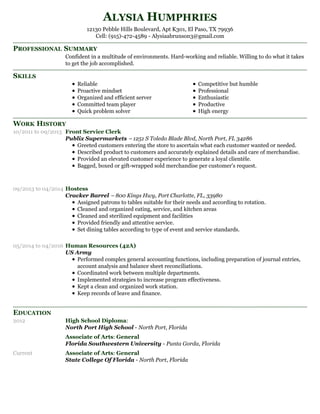PROFESSIONAL SUMMARY
SKILLS
WORK HISTORY
EDUCATION
ALYSIA HUMPHRIES
12130 Pebble Hills Boulevard, Apt K301, El Paso, TX 79936
Cell: (915)-472-4589 - Alysiaabrunson3@gmail.com
Confident in a multitude of environments. Hard-working and reliable. Willing to do what it takes
to get the job accomplished.
Reliable
Proactive mindset
Organized and efficient server
Committed team player
Quick problem solver
Competitive but humble
Professional
Enthusiastic
Productive
High energy
10/2011 to 09/2013 Front Service Clerk
Publix Supermarkets – 1251 S Toledo Blade Blvd, North Port, FL 34286
Greeted customers entering the store to ascertain what each customer wanted or needed.
Described product to customers and accurately explained details and care of merchandise.
Provided an elevated customer experience to generate a loyal clientèle.
Bagged, boxed or gift-wrapped sold merchandise per customer's request.
09/2013 to 04/2014 Hostess
Cracker Barrel – 800 Kings Hwy, Port Charlotte, FL, 33980
Assigned patrons to tables suitable for their needs and according to rotation.
Cleaned and organized eating, service, and kitchen areas
Cleaned and sterilized equipment and facilities
Provided friendly and attentive service.
Set dining tables according to type of event and service standards.
05/2014 to 04/2016 Human Resources (42A)
US Army
Performed complex general accounting functions, including preparation of journal entries,
account analysis and balance sheet reconciliations.
Coordinated work between multiple departments.
Implemented strategies to increase program effectiveness.
Kept a clean and organized work station.
Keep records of leave and finance.
2012 High School Diploma:
North Port High School - North Port, Florida
Associate of Arts: General
Florida Southwestern University - Punta Gorda, Florida
Current Associate of Arts: General
State College Of Florida - North Port, Florida
 