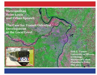 Metropolitan
Saint Louis
and Urban Sprawl:
The Case for Transit Oriented
Development
at the Local Level
Erik C. Turner
University of Illinois
at Chicago
Masters of Urban
Planning & Policy
May 2015
 