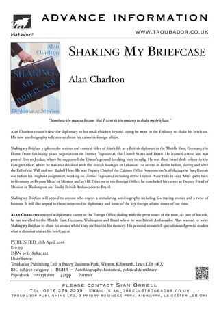 www.troubador.co.uk
“Somehow the mantra became that I went to the embassy to shake my briefcase.”
Alan Charlton couldn't describe diplomacy to his small children beyond saying he went to the Embassy to shake his briefcase.
His new autobiography tells stories about his career in foreign affairs.
Shaking my Briefcase explores the serious and comical sides of Alan’s life as a British diplomat in the Middle East, Germany, the
Home Front (including peace negotiations on Former Yugoslavia), the United States and Brazil. He learned Arabic and was
posted first to Jordan, where he supported the Queen’s ground-breaking visit in 1984. He was then Israel desk officer in the
Foreign Office, where he was also involved with the British hostages in Lebanon. He served in Berlin before, during and after
the Fall of the Wall and met Rudolf Hess. He was Deputy Chief of the Cabinet Office Assessments Staff during the Iraq-Kuwait
war before his toughest assignment, working on Former Yugoslavia including at the Dayton Peace talks in 1995. After spells back
in Germany as Deputy Head of Mission and as HR Director in the Foreign Office, he concluded his career as Deputy Head of
Mission in Washington and finally British Ambassador to Brazil.
Shaking my Briefcase will appeal to anyone who enjoys a stimulating autobiography including fascinating stories and a twist of
humour. It will also appeal to those interested in diplomacy and some of the key foreign affairs’ issues of our time.
ALAN CHARLTON enjoyed a diplomatic career in the Foreign Office dealing with the great issues of the time. As part of his role,
he has travelled to the Middle East, Germany, Washington and Brazil where he was British Ambassador. Alan wanted to write
Shaking my Briefcase to share his stories whilst they are fresh in his memory. His personal stories tell specialists and general readers
what a diplomat shakes his briefcase at.
PUBLISHED 28th April 2016
£10.99
ISBN 9781785890222
Distributor:
Troubador Publishing Ltd, 9 Priory Business Park, Wistow, Kibworth, Leics LE8 0RX
BIC subject category : BGHA – Autobiography: historical, political & military
Paperback 216x138 mm 448pp Portrait
ADVANCE INFORMATION
please contact Sian Orrell
Tel: 0116 279 2299 Email: sian_orrell@troubador.co.uk
troubador publishing ltd, 9 priory business park, kibworth, leicester le8 0rx
SHAKING MY BRIEFCASE
Alan Charlton
Matador®
Local Author
 
