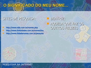 O SIGNIFICADO DO MEU NOME... SITES DE PESQUISA: http://www.ebb.com.br/nomes.php http://www.linkdobebe.com.br/nomes/boys/a.htm http://www.listadenomes.com.br/pesquisa-de-nomes/ BEATRIZ:  AQUELA QUE FAZ OS OUTROS FELIZES PESQUISAR NA INTERNET 