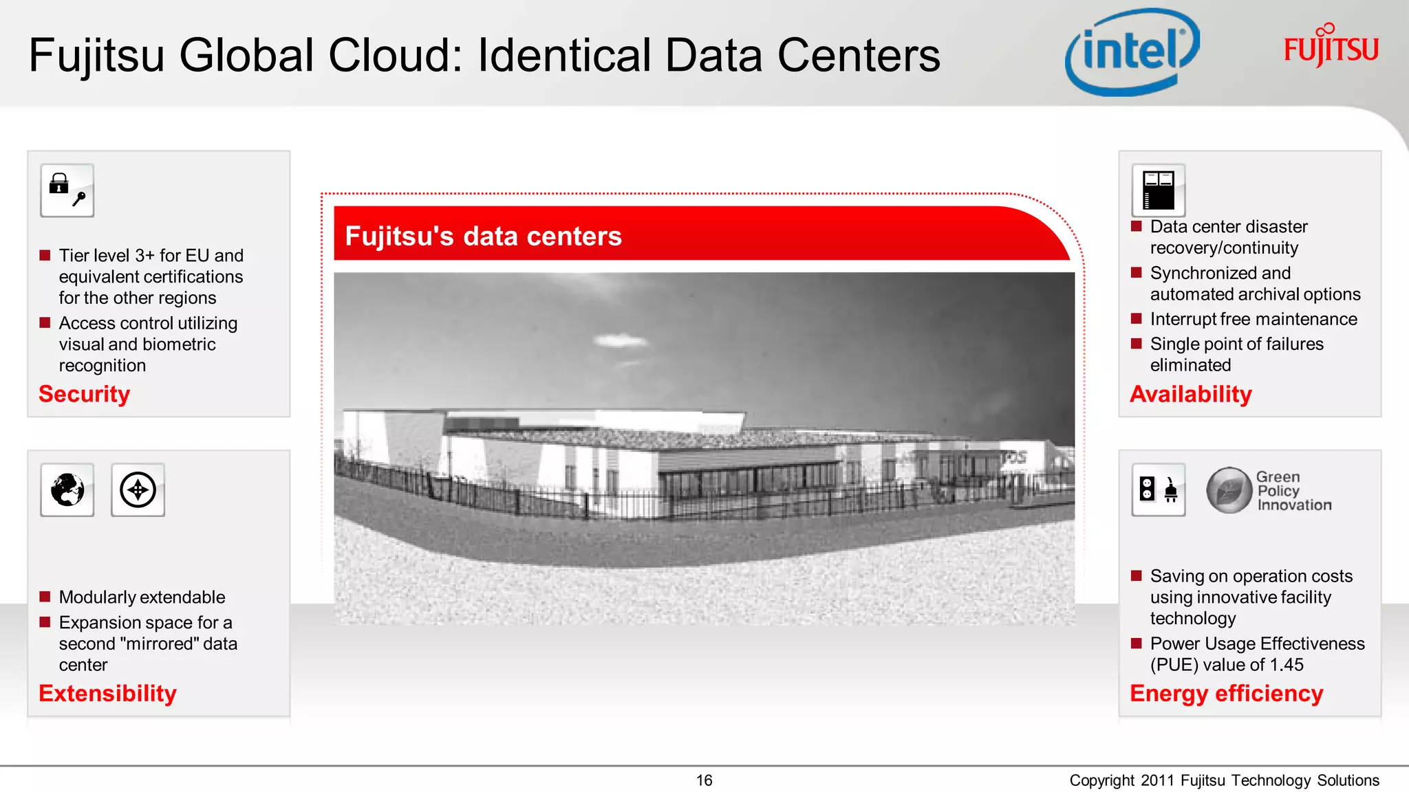 Fujitsu Global Cloud: Identical Data Centers


                                                                     Data center disaster
                              Fujitsu's data centers                  recovery/continuity
 Tier level 3+ for EU and
  equivalent certifications                                          Synchronized and
  for the other regions                                               automated archival options
 Access control utilizing                                           Interrupt free maintenance
  visual and biometric                                               Single point of failures
  recognition                                                         eliminated
Security                                                            Availability




                                                                     Saving on operation costs
 Modularly extendable                                                using innovative facility
 Expansion space for a                                               technology
  second "mirrored" data                                             Power Usage Effectiveness
  center                                                              (PUE) value of 1.45
Extensibility                                                       Energy efficiency


                                                       16   Copyright 2011 Fujitsu Technology Solutions
 