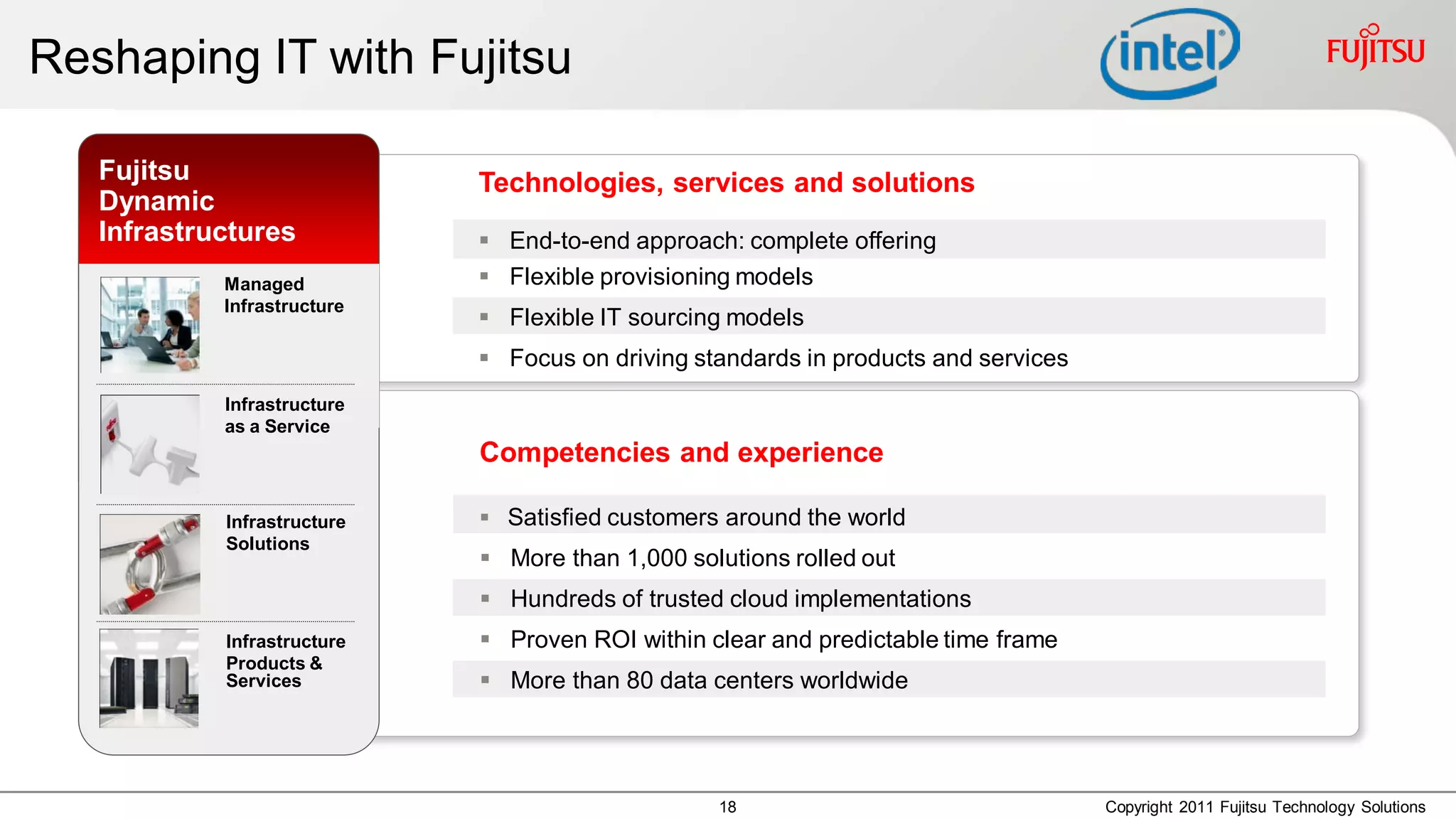 Reshaping IT with Fujitsu

   Fujitsu                      Technologies, services and solutions
   Dynamic
   Infrastructures               End-to-end approach: complete offering
                Managed          Flexible provisioning models
      Managed Infrastructure
      Infrastructure             Flexible IT sourcing models
                                 Focus on driving standards in products and services
               Infrastructure
               as a Service
                                Competencies and experience

               Infrastructure    Satisfied customers around the world
               Solutions
                                 More than 1,000 solutions rolled out
                                 Hundreds of trusted cloud implementations
               Infrastructure    Proven ROI within clear and predictable time frame
               Products &
               Services          More than 80 data centers worldwide




                                                     18                                 Copyright 2011 Fujitsu Technology Solutions
 