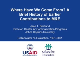 Where Have We Come From? A Brief History of Earlier Contributions to M&E Jane T. Bertrand Director, Center for Communication Programs Johns Hopkins University Collaborator on Evaluation: 1991-2001 