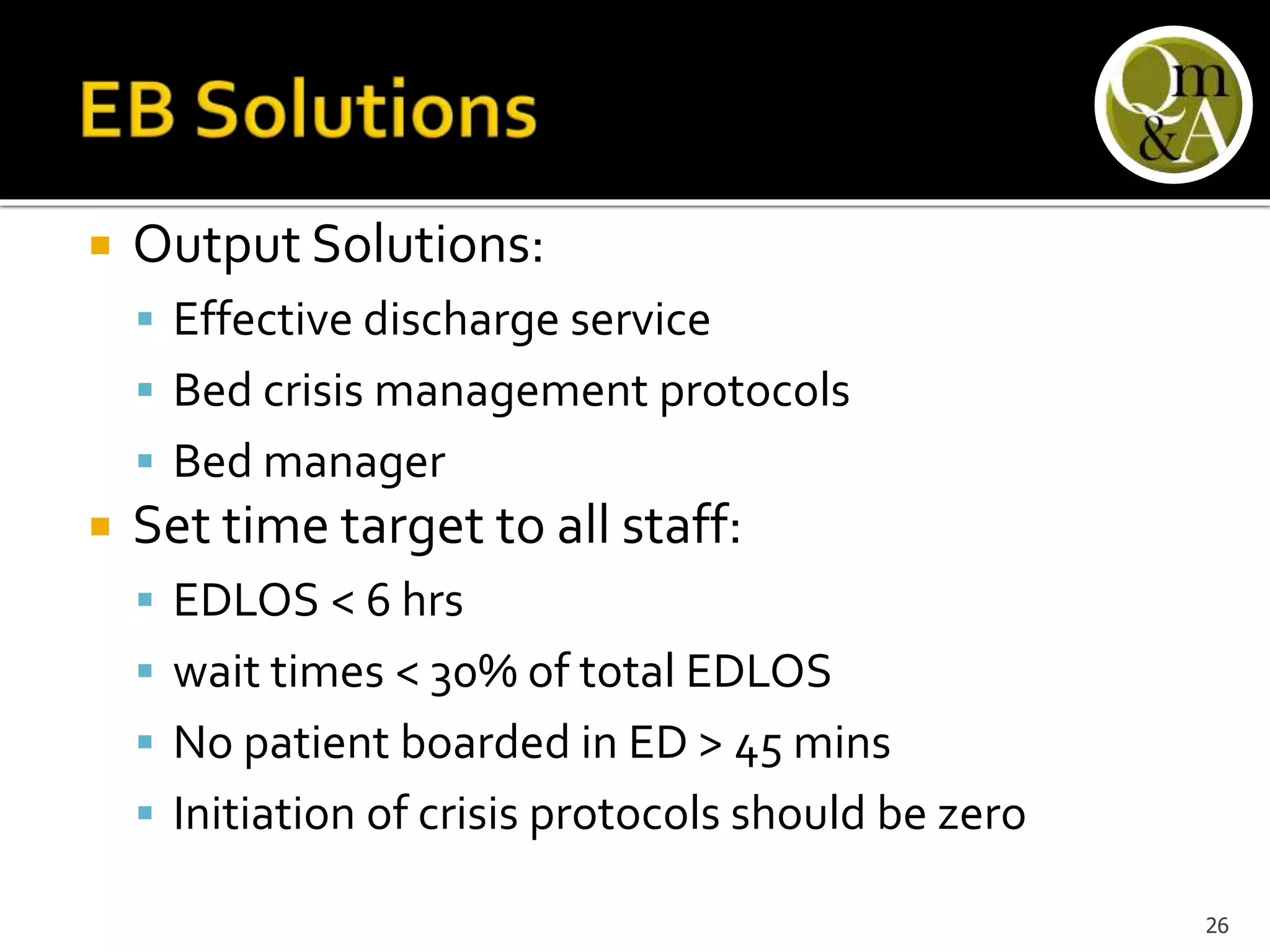 Output Solutions:
 Effective discharge service
 Bed crisis management protocols
 Bed manager
 Set time target to all staff:
 EDLOS < 6 hrs
 wait times < 30% of total EDLOS
 No patient boarded in ED > 45 mins
 Initiation of crisis protocols should be zero
26
 