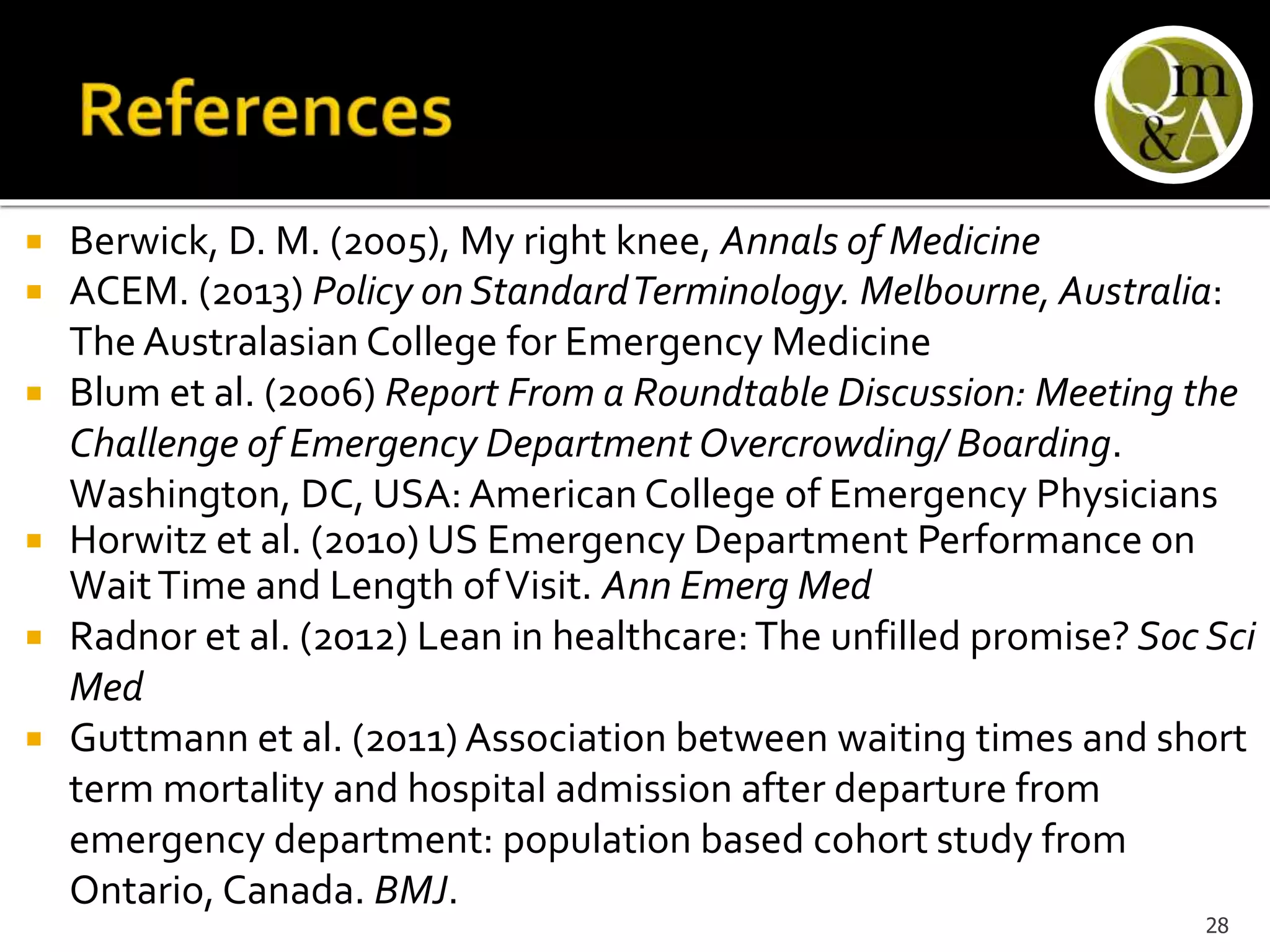  Berwick, D. M. (2005), My right knee, Annals of Medicine
 ACEM. (2013) Policy on StandardTerminology. Melbourne, Australia:
The Australasian College for Emergency Medicine
 Blum et al. (2006) Report From a Roundtable Discussion: Meeting the
Challenge of Emergency Department Overcrowding/ Boarding.
Washington, DC, USA: American College of Emergency Physicians
 Horwitz et al. (2010) US Emergency Department Performance on
WaitTime and Length ofVisit. Ann Emerg Med
 Radnor et al. (2012) Lean in healthcare:The unfilled promise? Soc Sci
Med
 Guttmann et al. (2011) Association between waiting times and short
term mortality and hospital admission after departure from
emergency department: population based cohort study from
Ontario, Canada. BMJ.
28
 