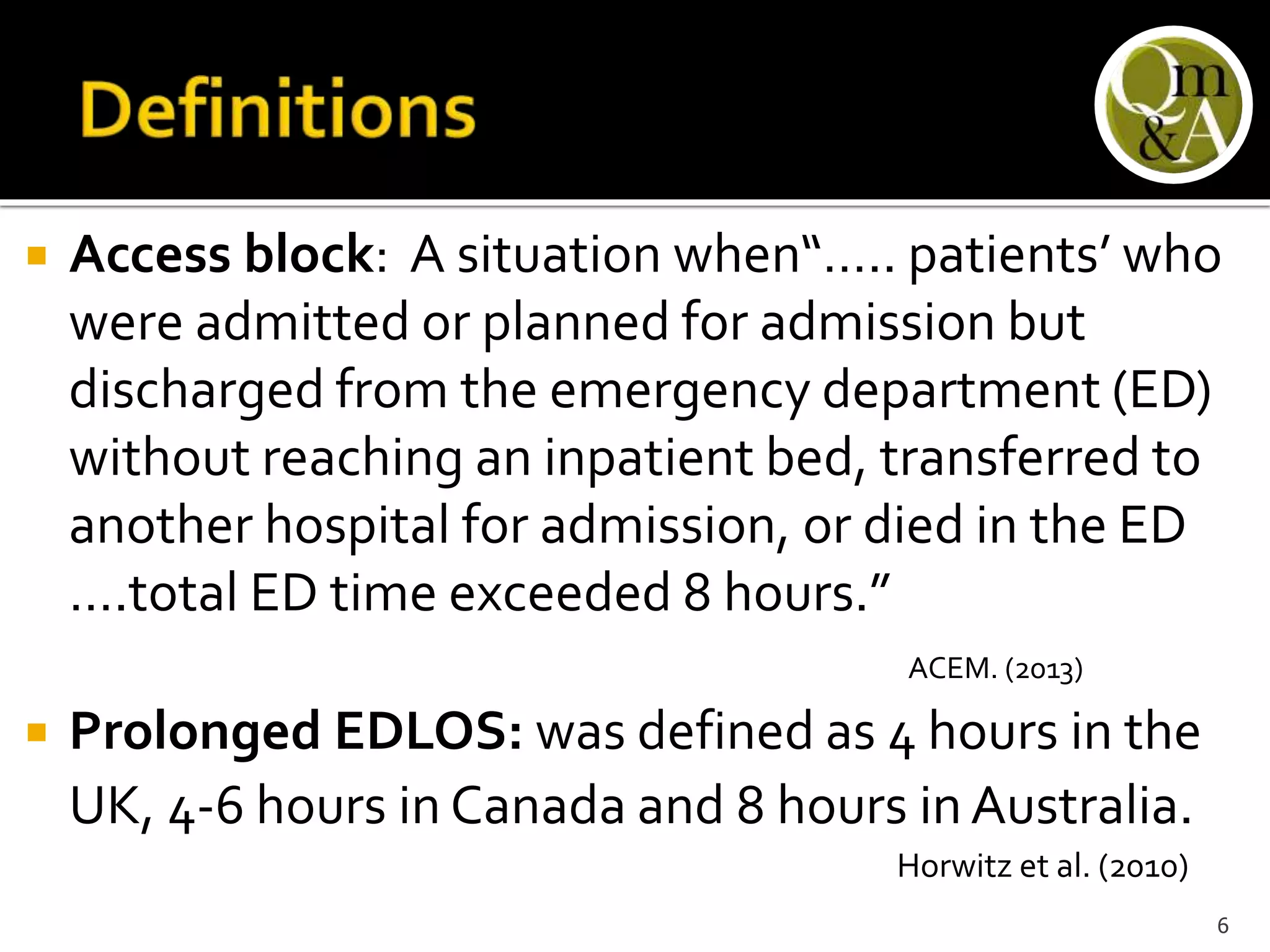  Access block: A situation when“….. patients’ who
were admitted or planned for admission but
discharged from the emergency department (ED)
without reaching an inpatient bed, transferred to
another hospital for admission, or died in the ED
….total ED time exceeded 8 hours.”
ACEM. (2013)
 Prolonged EDLOS: was defined as 4 hours in the
UK, 4-6 hours in Canada and 8 hours inAustralia.
Horwitz et al. (2010)
6
 