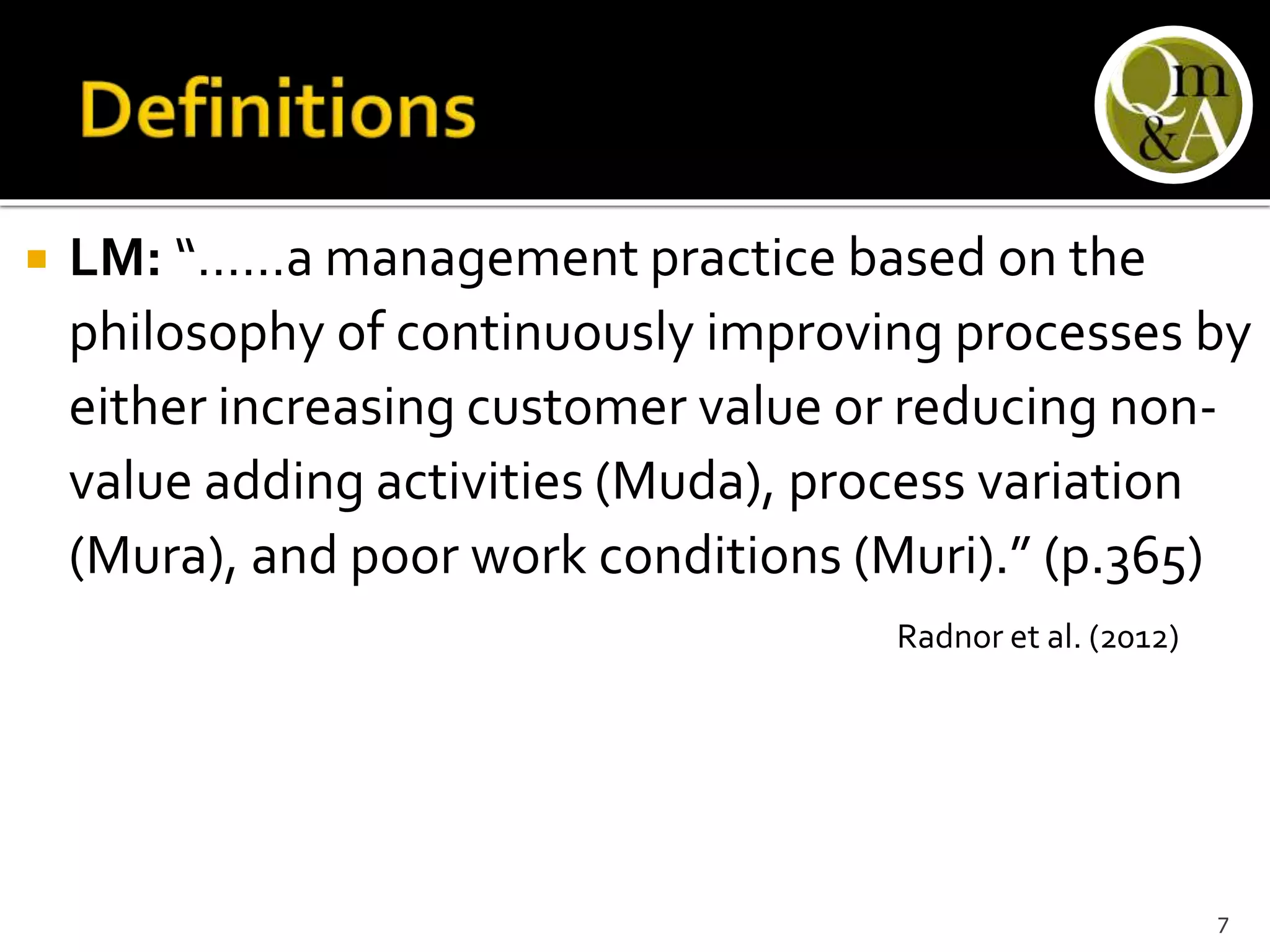  LM: “……a management practice based on the
philosophy of continuously improving processes by
either increasing customer value or reducing non-
value adding activities (Muda), process variation
(Mura), and poor work conditions (Muri).” (p.365)
Radnor et al. (2012)
7
 