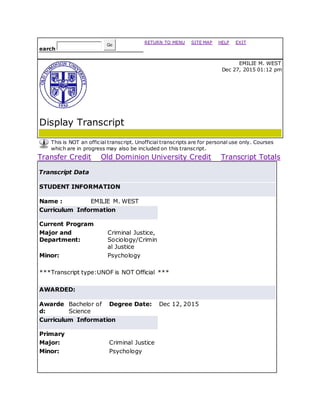 earch
Go
RETURN TO MENU | SITE MAP | HELP | EXIT
Display Transcript
EMILIE M. WEST
Dec 27, 2015 01:12 pm
This is NOT an official transcript. Unofficial transcripts are for personal use only. Courses
which are in progress may also be included on this transcript.
Transfer Credit Old Dominion University Credit Transcript Totals
Transcript Data
STUDENT INFORMATION
Name : EMILIE M. WEST
Curriculum Information
Current Program
Major and
Department:
Criminal Justice,
Sociology/Crimin
al Justice
Minor: Psychology
***Transcript type:UNOF is NOT Official ***
AWARDED:
Awarde
d:
Bachelor of
Science
Degree Date: Dec 12, 2015
Curriculum Information
Primary
Major: Criminal Justice
Minor: Psychology
 