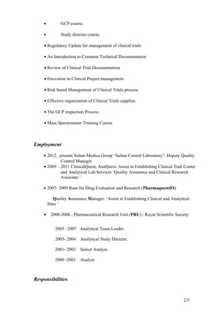 • GCP course.
• Study director course.
• Regulatory Update for management of clinical trials
• An Introduction to Common Technical Documentation
• Review of Clinical Trial Documentation
• Enovation in Clinical Project management
• Risk based Management of Clinical Trials process
• Effective organization of Clinical Trials supplies.
• The GCP inspection Process
• Mass Spectrometer Training Course
Employment
• 2012_ present Sultan Medica Group “Sultan Central Laboratory”. Deputy Quality
Control Manager.
• 2009 – 2011 ClinicalQuest, AnaQuest. Assist in Establishing Clinical Trail Center
and Analytical Lab Services ‘Quality Assurance and Clinical Research
Associate.’
• 2007- 2009 Rum for Drug Evaluation and Research (PharmaquestJO)
Quality Assurance Manager. ‘Assist in Establishing Clinical and Analytical
Sites ‘
• 2000-2006 , Pharmaceutical Research Unit (PRU) / Royal Scientific Society
2005 –2007 Analytical Team Leader.
2003- 2004 Analytical Study Director.
2001- 2003 Senior Analyst.
2000 -2001 Analyst.
Responsibilities
2/5
 