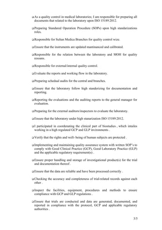  As a quality control in medical laboratories; I am responsible for preparing all
documents that related to the laboratory upon ISO 15189:2012.
 Preparing Standared Operation Procedure (SOPs) upon high standarizations
roles.
 Responsible for Sultan Medica Branches for quality control wize.
 Ensure that the instruments are updated mantinanced and calibrated.
 Responsible for the relation between the laboratory and MOH for quality
resoans.
 Responsible for external/internal quality control.
 Evaluate the reports and working flow in the laboratory.
 Preparing schedual audits for the central and branches.
 Ensure that the laboratory follow high standerizing for documentation and
reporting.
 Reporting the evaluations and the auditing reports to the general manager for
evaluation.
 Preparing for the external auditors/inspectors to evaluate the laboratory.
 Ensure that the laboratory under high stanarization ISO 15189:2012.
 I participated in coordenating the clinical part of biostudies , which intailes
working in a high regulated GCP and GLP invironments .
 Verify that the rights and well- being of human subjects are protected .
 Implementing and maintaining quality assurance system with written SOP’s to
comply with Good Clinical Practice (GCP), Good Laboratory Practice (GLP)
and the applicable regulatory requirement(s) .
 Ensure proper handling and storage of investigational product(s) for the trial
and documentation thereof .
 Ensure that the data are reliable and have been processed correctly .
 Checking the accuracy and completeness of trial-related records against each
other .
 Inspect the facilities, equipment, procedures and methods to ensure
compliance with GCP and GLP regulations .
 Ensure that trials are conducted and data are generated, documented, and
reported in compliance with the protocol, GCP and applicable regulatory
authorities .
3/5
 