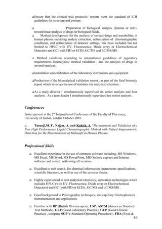  Ensure that the clinical trial protocols/ reports meet the standard of ICH
guidelines for structure and content .
 Preperation of biological samples (plasma or urin),
toward trace analysis of drugs in biological fluids.
 Method development for the analysis of several drugs and metabolites in
human plasma including analyte extraction, optimization of chromatographic
conditions, and optimization of detector settings, this have included but not
limited to HPLC with UV, Fluorescence, Diode array or Electrochemical
Detectors and GC (with FID or ECD) ,GC/MS and LC/MS/MS .
 Method validition according to international guidelines of regulatory
requirements bioanalytical method validation , and the analysis of drugs in
several matrices.
 Installation and calibration of the laboratory instruments and equipment.
 Production of the bioanalytical validation report , as part of the final biostudy
report which involves the use of statistics for analytical chemists .
 As a study director I simultaneously supervised six senior analysts and four
analysts . As a team leader I simultaneously supervised ten senior analysts .
Conferences
Poster present at the 2nd
International Conference of the Faculty of Pharmacy,
University of Jordan, Jordan, October 2001.
 Tutunji,M. F., Najjar, A. and Kakish, A. “Development and Validation of a
New High Performance Liquid Chromatographic Method with Pulsed Amperometric
Detection for the Determination of Sildenafil in Human Plasma .
Professional Skills
 Excellent experience in the use of common software including, MS Windows,
MS Excel, MS Word, MS PowerPoint, MS Outlook express and Internet
software and e-mail, with using all versions.
 Excellent in web search, for chemical information, instruments specifications,
scientific literature, as well as use of the sciences finder.
 Highly experienced in wet analytical chemistry, separation technologies which
includes HPLC (with UV, Fluorescence, Diode array or Electrochemical
Detectors) and GC (with FID or ECD) , GC/MS and LC/MS/MS .
 Good background in Polarographic techniques, and capillary Electrophoresis
instrumentation and applications.
 Familiar with BP (British Pharmacopeia), USP, ASTM (American Standard
Test Methods), GLP (Good Laboratory Practice), GCP (Good Clinical
Practice) , company SOP’s (Standard Operating Procedure) , FDA (Food &
4/5
 