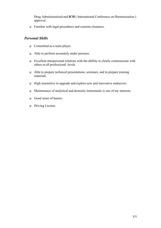 Drug Administration) and ICH ( International Conference on Harmonization )
approval .
 Familiar with legal procedures and customs clearance.
Personal Skills
 Committed as a team player.
 Able to perform accurately under pressure.
 Excellent interpersonal relations with the abillity to clearly communicate with
others at all professional levels .
 Able to prepare technical presentations, seminars, and to prepare training
materials.
 High insensitive to upgrade and explore new and innovative endeavors.
 Maintenance of analytical and domestic instruments is one of my interests.
 Good sense of humor.
 Driving License.
5/5
 
