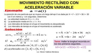 19
Lic. Héctor Valdivia Mendoza
MOVIMIENTO RECTILÍNEO CON
ACELERACIÓN VARIABLE
(t)
a
a 
La posición de una partícula que se mueve a lo largo del eje X es dada por X = t3
– 12 t2
+ 36 t + 30
con X en metros y t en segundos. Determine:
a) La velocidad media en 2 s  t  6 s
b) La aceleración media en 0 s  t  4 s
c) Los intervalos de tiempo en el que el movimiento es desacelerado
d) Los intervalos de tiempo en el que el movimiento es acelerado
   
6 2 ˆ
) 8 /
6 2
x x
v i
m
a m s

 

) acelerado en 2, 4 6,
d 

 
) desacelerado en 0, 2 4, 6
c 
2
s
m
24
6t
X
a 

 

s
m
36
24t
3t
X
v 2



 
     2
m s
m
î
12
0
4
0
4





v
v
a
b Tarea: Hallar la longitud recorrida en
los tres primeros segundos.
Δ S=|x(2)−x(0)|+|x(3)−x(2)|
 