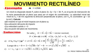23
Lic. Héctor Valdivia Mendoza
cte

a
Un móvil es disparado desde P0 sobre el plano 3x -2y + 5z = 38. P0 es el punto de intersección de
la recta perpendicular al plano que pasa por el origen de coordenadas. La velocidad inicial del
móvil es V0 = 38 m/s siguiendo la dirección perpendicular al plano, con V0z>0. (Considere g = -10
k m/s2
). Calcule:
a)El instante en que el móvil impacta con el plano xy
b)La ubicación del punto de impacto
c)La velocidad cuando z = 0
d)La ecuación del plano de movimiento.
MOVIMIENTO RECTILÍNEO
     
0
ˆ ˆ ˆ
ˆ
Se sabe : n = 3i - 2j+ 5k = vector normal;
ˆ
P / 3 , 2 ,5 P 3, 2,5
t t t t t
       
0 n


  2
ˆ ˆ ˆ
3i - 2j + 5k 1
ˆ ˆ ˆ ˆ
a) 3i - 2j+ 5k 38 10k ;
2
38
2
1
0 0 2
r=r +v + g r=
t t t t
 
   
 
 
 
 
2 1
2
Luego de z = 0 5 + 5 38t - 5t = 0 t 42 38 s
=
  
0
ˆ ˆ ˆ
c) v = v + gt v = 3 38 i - 2 38 j-5 42 k m/s


  
 