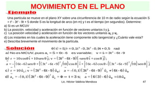 47
Lic. Héctor Valdivia Mendoza
MOVIMIENTO EN EL PLANO
Una partícula se mueve en el plano XY sobre una circunferencia de 10 m de radio según la ecuación S
= t3
- 3t2
- 9t + 5 donde S es la longitud de arco (en m) y t es el tiempo (en segundos). Determine:
a) Si es un MCUV
b) La posición, velocidad y aceleración en función de vectores unitarios i y j.
c) La posición velocidad y aceleración en función de los vectores unitarios uθ y ur.
d) Los instantes en los cuales la aceleración tiene componente sólo tangencial y ¿Cuánto vale esta?
e) Describa brevemente el movimiento de la partícula.
   2
t
a No es MCUV, pues a = S = 6t - 6 es variable; v = s = 3t - 6t - 9
  3 2
θ t = S r = 0,1t - 0,3t - 0,9t + 0,5 rad
    
ˆ ˆ ˆ ˆ
r = 10cosθ i +10sen θ j; v = -sen θ i + cosθ j ;
  2
b 3t - 6t - 9
   
     
 
2 2
2 2
ˆ ˆ
a = - 6t - 6 sen θ + 3t - 6t - 9 10 cos θ i + 6t - 6 cos θ - 3t - 6t - 9 10 sen θ j
   
   
   

        
2
ˆ ˆ ˆ ˆ
r = 10 u ; v = u ; a = - 0,1 u u
r θ r θ

 
 2 2
c 3t - 6t - 9 3t - 6t - 9 6t - 6
      
 
2
ˆ ˆ ˆ
a = - 0,1 u = ; a = u 18u
r r θ θ
0  

 
2
d 3t - 6t - 9 t = 3 s 6 3 - 6
 