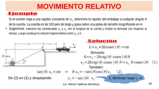 49
Lic. Héctor Valdivia Mendoza
Si el camión viaja a una rapidez constante de νT
, determine la rapidez del embalaje a cualquier ángulo q
de la cuerda. La cuerda es de 100 pies de largo y pasa sobre una polea de tamaño insignificante en A.
● Sugerencia: relacione las coordenadas xT
y xC
con la longitud de la cuerda y evalúe la derivada con respecto al
tiempo. Luego sustituya la relación trigonométrica entre xC
y q.
MOVIMIENTO RELATIVO
L=xT +20cosec(θ) =cte
Derivando:
0=vT −20ctg(θ) cosec(θ)θ̇
vT=20ctg(θ) cosec (θ) θ̇ =xC θ̇ cosec(θ) (1)
También:
tan(θ) xC=cte ⇒ θ̇ xC=−sin(θ)cos(θ)vC (2)
De (2) en (1) y despejando: vC=−sec(θ) vT XC
disminuye, luego vC
→
 