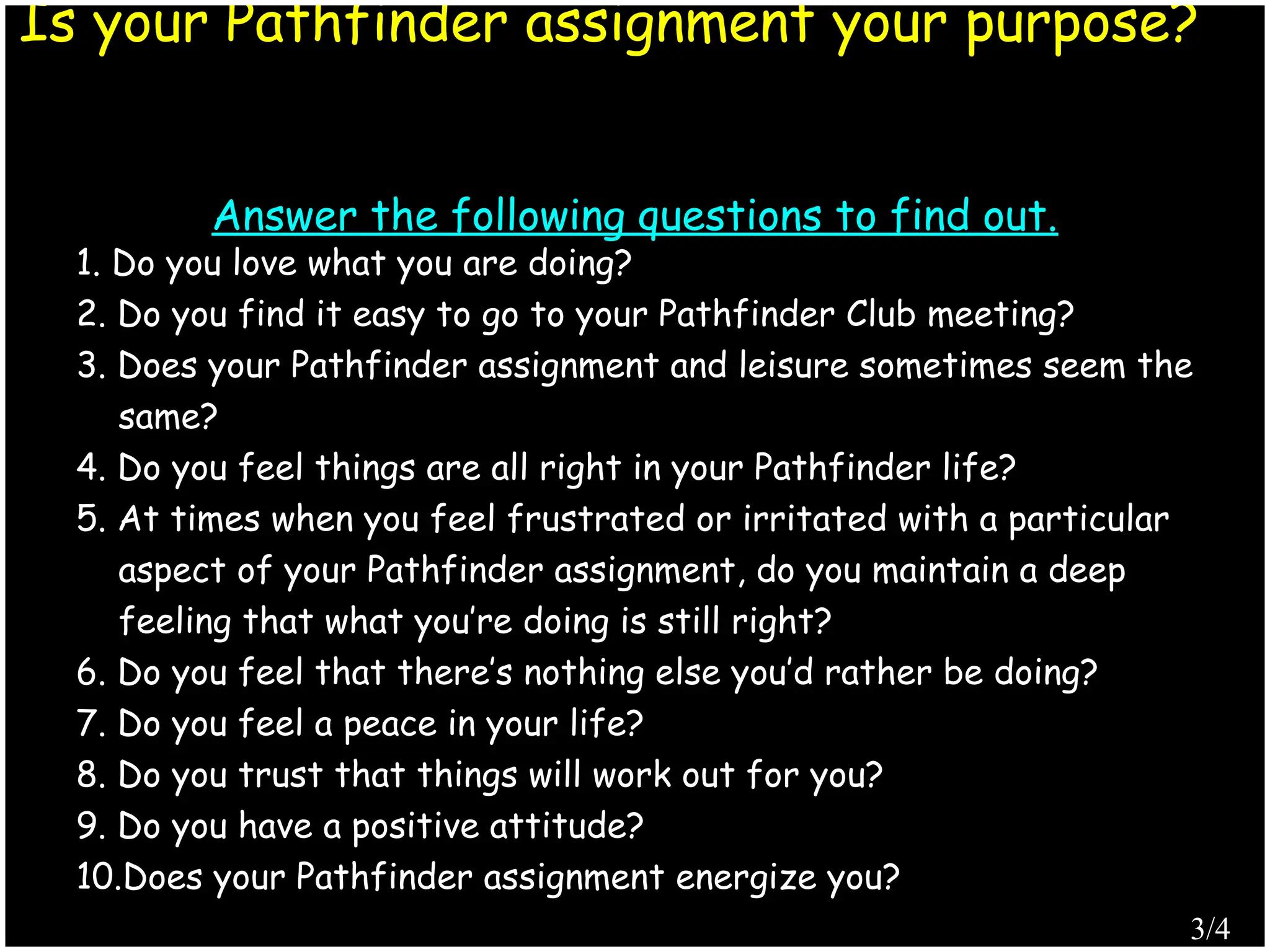 1. Do you love what you are doing?
2. Do you find it easy to go to your Pathfinder Club meeting?
3. Does your Pathfinder assignment and leisure sometimes seem the
same?
4. Do you feel things are all right in your Pathfinder life?
5. At times when you feel frustrated or irritated with a particular
aspect of your Pathfinder assignment, do you maintain a deep
feeling that what you’re doing is still right?
6. Do you feel that there’s nothing else you’d rather be doing?
7. Do you feel a peace in your life?
8. Do you trust that things will work out for you?
9. Do you have a positive attitude?
10.Does your Pathfinder assignment energize you?
Is your Pathfinder assignment your purpose?
Answer the following questions to find out.
Produced by Simon Siew
3/4
 