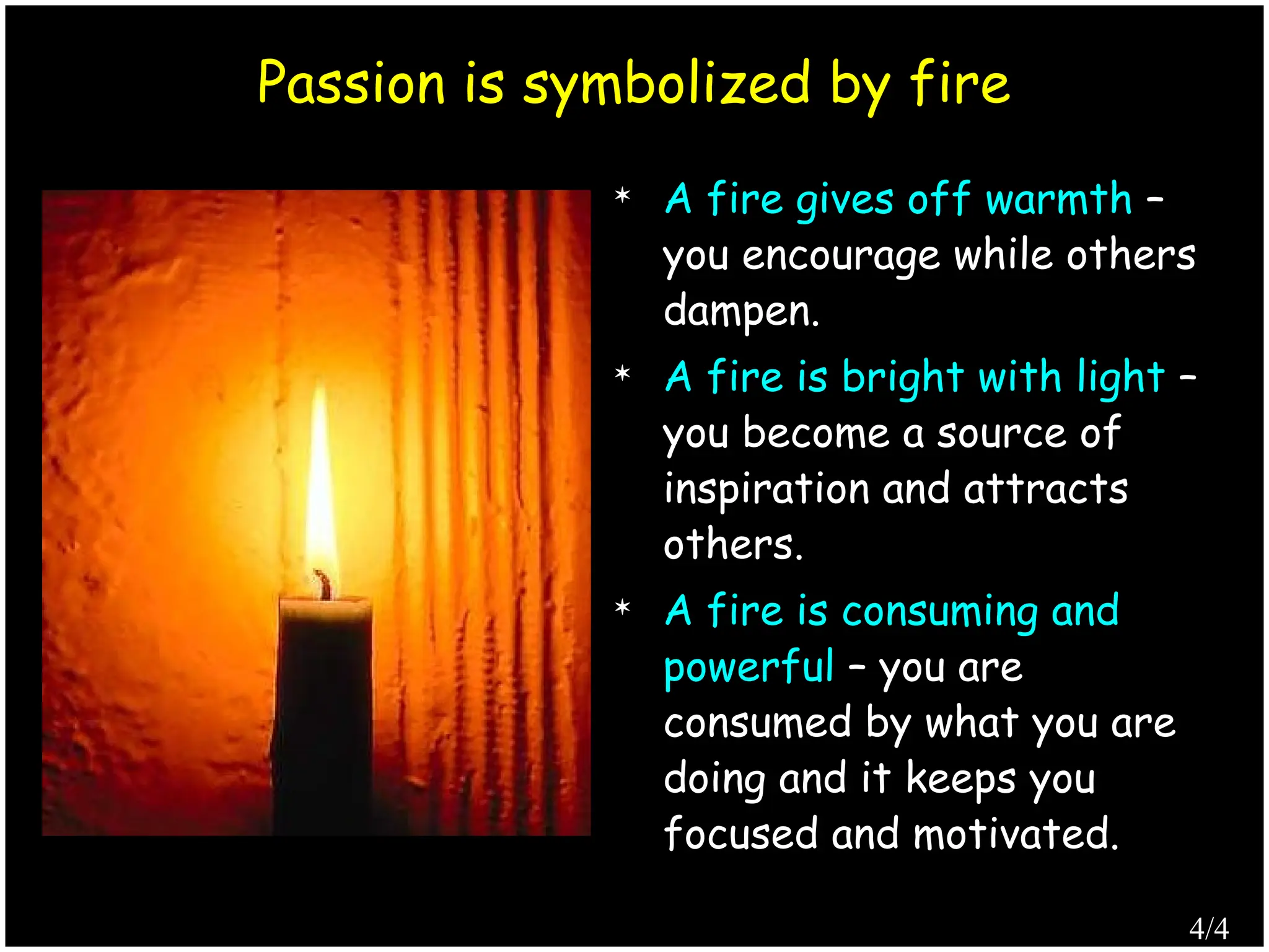  A fire gives off warmth –
you encourage while others
dampen.
 A fire is bright with light –
you become a source of
inspiration and attracts
others.
 A fire is consuming and
powerful – you are
consumed by what you are
doing and it keeps you
focused and motivated.
Passion is symbolized by fire
4/4
 