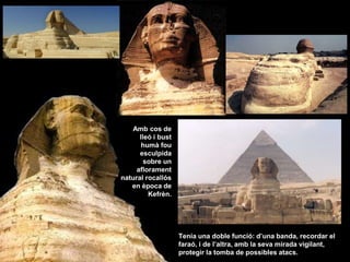 Tenia una doble funció: d’una banda, recordar el
faraó, i de l’altra, amb la seva mirada vigilant,
protegir la tomba de possibles atacs.
Amb cos de
lleó i bust
humà fou
esculpida
sobre un
aflorament
natural rocallós
en època de
Kefrèn.
 