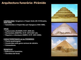CRONOLOGIA: Sorgeixen a l’Imperi Antic (III i IV Dinastia,
2668-2500).
 Substituïdes a l’Imperi Nou per hipogeus (1554-1080).
TIPUS:
 Esglaonades (DJOSER, III Dª, 2650 aC).
 Romboïdals (SNEFRU, IV Dª, 2575-2551 aC).
 Regulars o clàssiques (GIZEH, IV Dª, 2551-2494).
CARACTERÍSTIQUES de les PIRÀMIDES:
 Planta quadrangular.
 Construïdes amb grans carreus de calcària.
 Colossalisme.
SIGNIFICAT:
Edificacions funeràries.
 Grandesa del faraó.
Arquitectura funerària: Piràmide
 