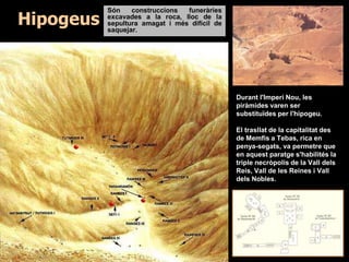 Hipogeus
Són construccions funeràries
excavades a la roca, lloc de la
sepultura amagat i més difícil de
saquejar.
Durant l'Imperi Nou, les
piràmides varen ser
substituïdes per l'hipogeu.
El trasllat de la capitalitat des
de Memfis a Tebas, rica en
penya-segats, va permetre que
en aquest paratge s'habilités la
triple necròpolis de la Vall dels
Reis, Vall de les Reines i Vall
dels Nobles.
 