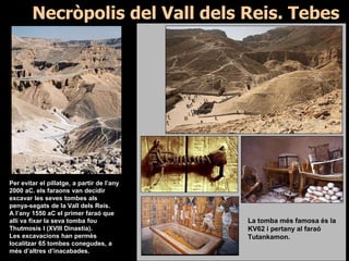 Necròpolis del Vall dels Reis. Tebes
Per evitar el pillatge, a partir de l’any
2000 aC. els faraons van decidir
excavar les seves tombes als
penya-segats de la Vall dels Reis.
A l’any 1550 aC el primer faraó que
allí va fixar la seva tomba fou
Thutmosis I (XVIII Dinastia).
Les excavacions han permès
localitzar 65 tombes conegudes, a
més d’altres d’inacabades.
La tomba més famosa és la
KV62 i pertany al faraó
Tutankamon.
 