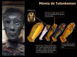 Fet d'or pur sòlid, pesa uns 110
kg i té incrustacions de pedres
semiprecioses
Fet de fusta, coberta amb làmines
d'or i amb incrustacions de vidres
de colors i pedres semiprecioses:
cornalina (vermell), turquesa (blau
clar) i el lapislàtzuli (blau fosc).
Fet de fusta de xiprer
i revestit amb làmines
d'or.
Màscara d'or.
Mòmia de Tutankamon
 