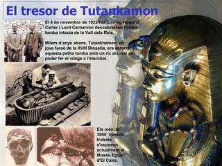 El 4 de novembre de 1922 l'arqueòleg Howard
Carter i Lord Carnarvon descobreixen l’única
tomba intacta de la Vall dels Reis.
Milers d'anys abans, Tutankhamon, un
jove faraó de la XVIII Dinastia, era enterrat en
aquesta petita tomba amb un ric aixovar per
poder fer el viatge a l'eternitat.
El tresor de Tutankamon
Els més de
3000 tresors
trobats
s'exposen
actualment al
Museu Egipci
d'El Caire.
 