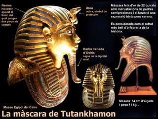 Mesura 54 cm d’alçada
i pesa 11 kg. .
Màscara feta d’or de 22 quirats
amb incrustacions de pedres
semiprecioses i el faraó té una
expressió trista però serena.
És considerada com el retrat
més bell d’orfebreria de la
història.
Ureu
cobra, símbol de
protecció
Barba trenada
d’Osiris
signe de la dignitat
reial
Nemes
mocador
ajustat al
front, del
qual pengen
dos plecs als
costats
La màscara de Tutankhamon
Museu Egipci del Caire
 