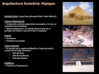 CRONOLOGIA: Imperi Nou (Dinastia XVIII, 1554-1080 aC).
CARACTERÍSTIQUES:
 Conjunt de cambres sepulcrals excavades a la roca, al
vessant d’una muntanya.
 Mateixa disposició, en indrets dissimulats, per a
protegir els tresors i cercant evitar el saqueig.
PARTS:
 Accessos.
 Cambres funeràries.
LOCALITZACIÓ:
 El trasllat de la capital de Memfis a Tebes permet la
creació de la triple necròpoli:
• Vall del Reis.
• Vall de les Reines.
• Vall dels Nobles.
EXEMPLE:
 Tomba de Tutankamon.
Arquitectura funerària: Hipogeu
 