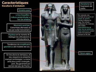 Línia d’espatlles i
malucs perpendicular a
l’eix de simetria
Moviment centrípet.
Extremitats aferrades al
cos per evitar trencament.
Hieratisme en
l'expressió del
rostre.
Tendència a la simplificació
geomètrica del modelat del cos.
Si l’escultura és dempeus, el
peu esquerre es presenta
avançat (simbologia). La dona
amb peus junts o avançats,
però, lleugerament per
darrere del peu de l’home.
Simetria axial
Rigidesa en la manera de
doblegar les articulacions
antinaturalisme.
Cànon egipci
Els materials més
normals són el granit, el
basalt i la calcària.
També s'utilitzava la
fusta. Per al faraó
s'utilitzaran els materials
més nobles.
Especialment les de
fusta i les de calcària se
solien policromar i poden
portar incrustacions,
sobretot en els ulls.
Característiques
Escultura d’ambalum
 
