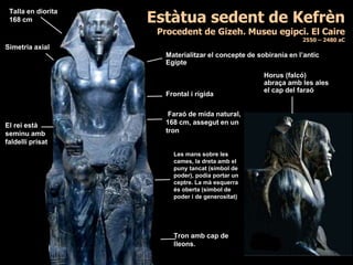 Estàtua sedent de Kefrèn
Procedent de Gizeh. Museu egipci. El Caire
2550 – 2480 aC
Frontal i rígida
Talla en diorita
168 cm
Materialitzar el concepte de sobirania en l’antic
Egipte
Simetria axial
Faraó de mida natural,
168 cm, assegut en un
tron
El rei està
seminu amb
faldellí prisat
Horus (falcó)
abraça amb les ales
el cap del faraó
Les mans sobre les
cames, la dreta amb el
puny tancat (símbol de
poder), podia portar un
ceptre. La mà esquerra
és oberta (símbol de
poder i de generositat)
Tron amb cap de
lleons.
 