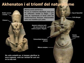 REVULUCIÓ ESTÈTICA
No és un realisme idealitzat, sinó que
es reflecteix també la lletjor, i per
això es representa al faraó amb les
malformacions físiques relacionades
amb una malaltia que patia.
No volia embellir-se, ni tampoc glorificar la
seva majestat, volia ser retratat tal com era
en la vida real.
Coll allargat
Apareix solemne amb
els seus atributs de
sobirà (ceptre i flagell)
Ventre
voluminós
Malucs amples
Extremitats llargues i
primes
Cap el·lipsoïdalDoble corona
i nemes
Uraeus
Akhenaton i el triomf del naturalisme
 