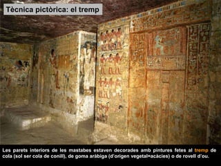 Les parets interiors de les mastabes estaven decorades amb pintures fetes al tremp de
cola (sol ser cola de conill), de goma aràbiga (d’origen vegetal=acàcies) o de rovell d’ou.
Tècnica pictòrica: el tremp
 