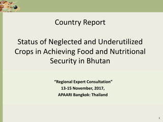 Country Report
Status of Neglected and Underutilized
Crops in Achieving Food and Nutritional
Security in Bhutan
“Regional Expert Consultation”
13-15 November, 2017,
APAARI Bangkok: Thailand
1
 