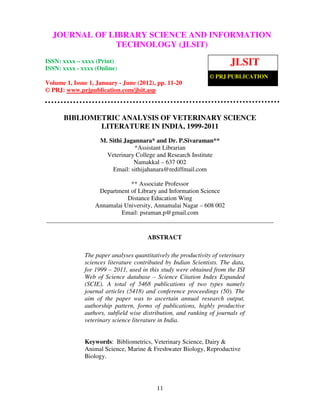 JOURNAL OF LIBRARY SCIENCE AND INFORMATION
              TECHNOLOGY (JLSIT)
ISSN: xxxx – xxxx (Print)
ISSN: xxxx - xxxx (Online)
                                                                        JLSIT
                                                               © PRJ PUBLICATION
Volume 1, Issue 1, January - June (2012), pp. 11-20
© PRJ: www.prjpublication.com/jlsit.asp



      BIBLIOMETRIC ANALYSIS OF VETERINARY SCIENCE
              LITERATURE IN INDIA, 1999-2011
                    M. Sithi Jagannara* and Dr. P.Sivaraman**
                                 *Assistant Librarian
                      Veterinary College and Research Institute
                                Namakkal – 637 002
                        Email: sithijahanara@rediffmail.com

                              ** Associate Professor
                   Department of Library and Information Science
                             Distance Education Wing
                  Annamalai University, Annamalai Nagar – 608 002
                           Email: psraman.p@gmail.com


                                       ABSTRACT

              The paper analyses quantitatively the productivity of veterinary
              sciences literature contributed by Indian Scientists. The data,
              for 1999 – 2011, used in this study were obtained from the ISI
              Web of Science database – Science Citation Index Expanded
              (SCIE). A total of 5468 publications of two types namely
              journal articles (5418) and conference proceedings (50). The
              aim of the paper was to ascertain annual research output,
              authorship pattern, forms of publications, highly productive
              authors, subfield wise distribution, and ranking of journals of
              veterinary science literature in India.


              Keywords: Bibliometrics, Veterinary Science, Dairy &
              Animal Science, Marine & Freshwater Biology, Reproductive
              Biology.




                                          11
 