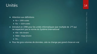 Unités
 Attention aux définitions
 Ko = 1000 octets
 Kio = 1024 octets
 Introduit en 1998 pour les unités informatiques (par multiple de 210) qui
ne respectent pas la norme du Système International
 Kibi : kilo binaire
 Mébi : méga binaire
 Etc…
 Pour les gros volumes de données, cela ne change pas grand-chose en vrai
14
 