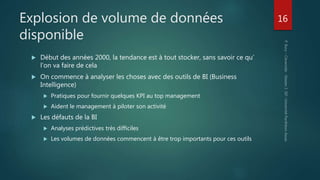 Explosion de volume de données
disponible
 Début des années 2000, la tendance est à tout stocker, sans savoir ce qu’
l’on va faire de cela
 On commence à analyser les choses avec des outils de BI (Business
Intelligence)
 Pratiques pour fournir quelques KPI au top management
 Aident le management à piloter son activité
 Les défauts de la BI
 Analyses prédictives très difficiles
 Les volumes de données commencent à être trop importants pour ces outils
16
 