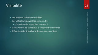 Visibilité
 Les analyses doivent être visibles
 Les utilisateurs doivent les comprendre
 On parle métier ici, pas data ou maths !!
 Il faut former les utilisateurs à comprendre la donnée
 Il faut les aider à fouiller la donnée par eux même
28
 