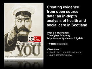 Creating evidence
from open source
data: an in-depth
analysis of health and
social care in Scotland
Prof Bill Buchanan,  
The Cyber Academy
http://asecuritysite.com/bigdata
Twitter: billatnapier
Objectives:
- How to turn data into evidence.
- Learn something new.
 