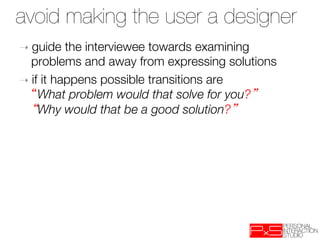 avoid making the user a designer
➝  guide   the interviewee towards examining
   problems and away from expressing solutions
➝  if it happens possible transitions are "
     What problem would that solve for you? "
     Why would that be a good solution? 


 